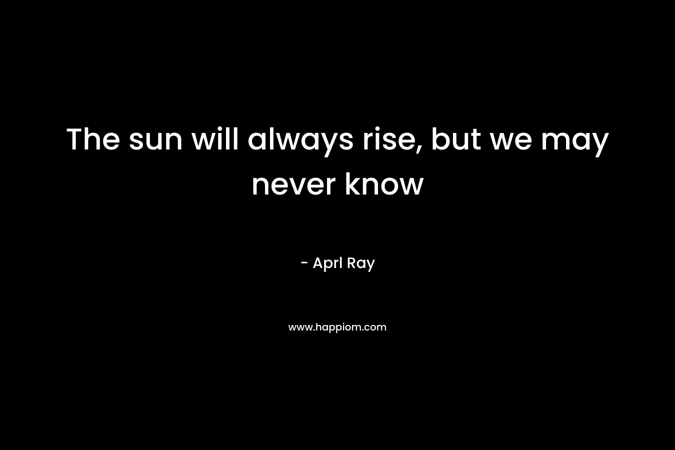 The sun will always rise, but we may never know – Aprl Ray