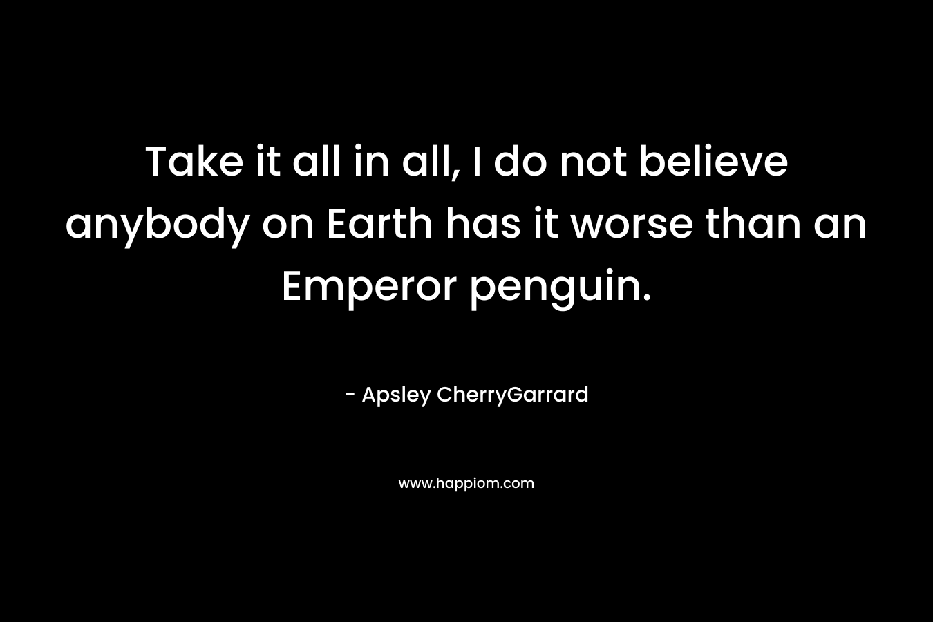 Take it all in all, I do not believe anybody on Earth has it worse than an Emperor penguin. – Apsley CherryGarrard