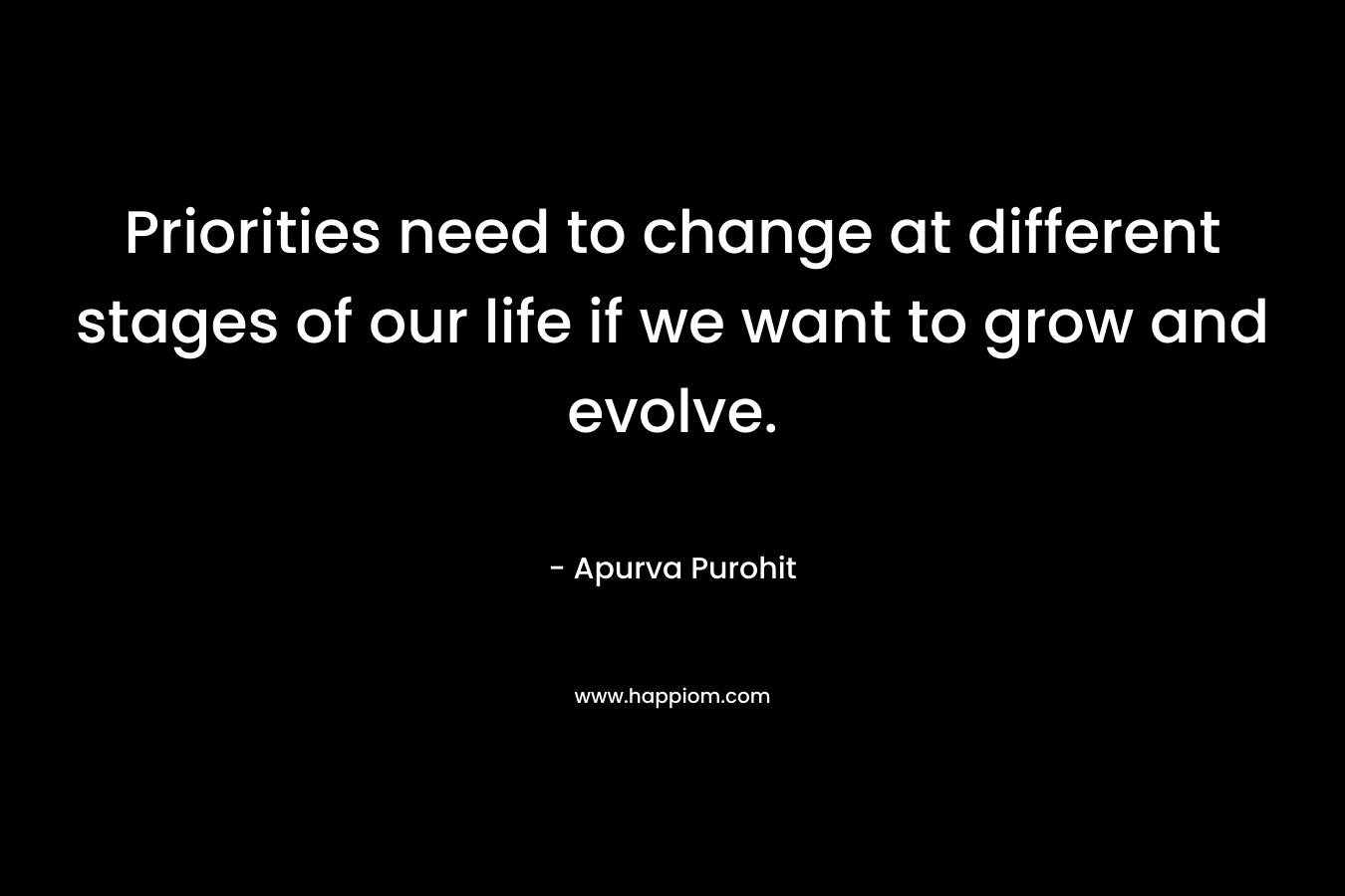 Priorities need to change at different stages of our life if we want to grow and evolve. – Apurva Purohit