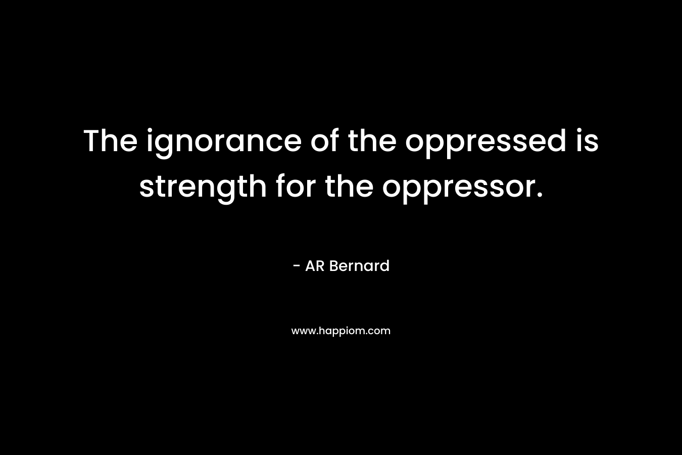 The ignorance of the oppressed is strength for the oppressor. – AR Bernard