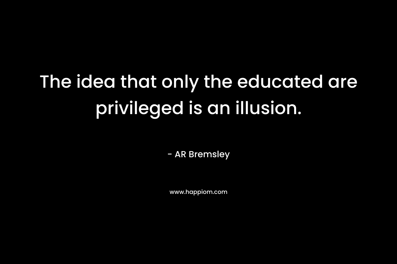 The idea that only the educated are privileged is an illusion. – AR Bremsley