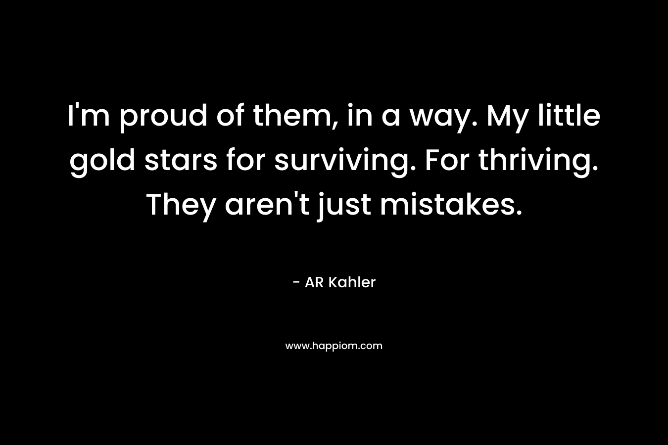 I’m proud of them, in a way. My little gold stars for surviving. For thriving. They aren’t just mistakes. – AR Kahler