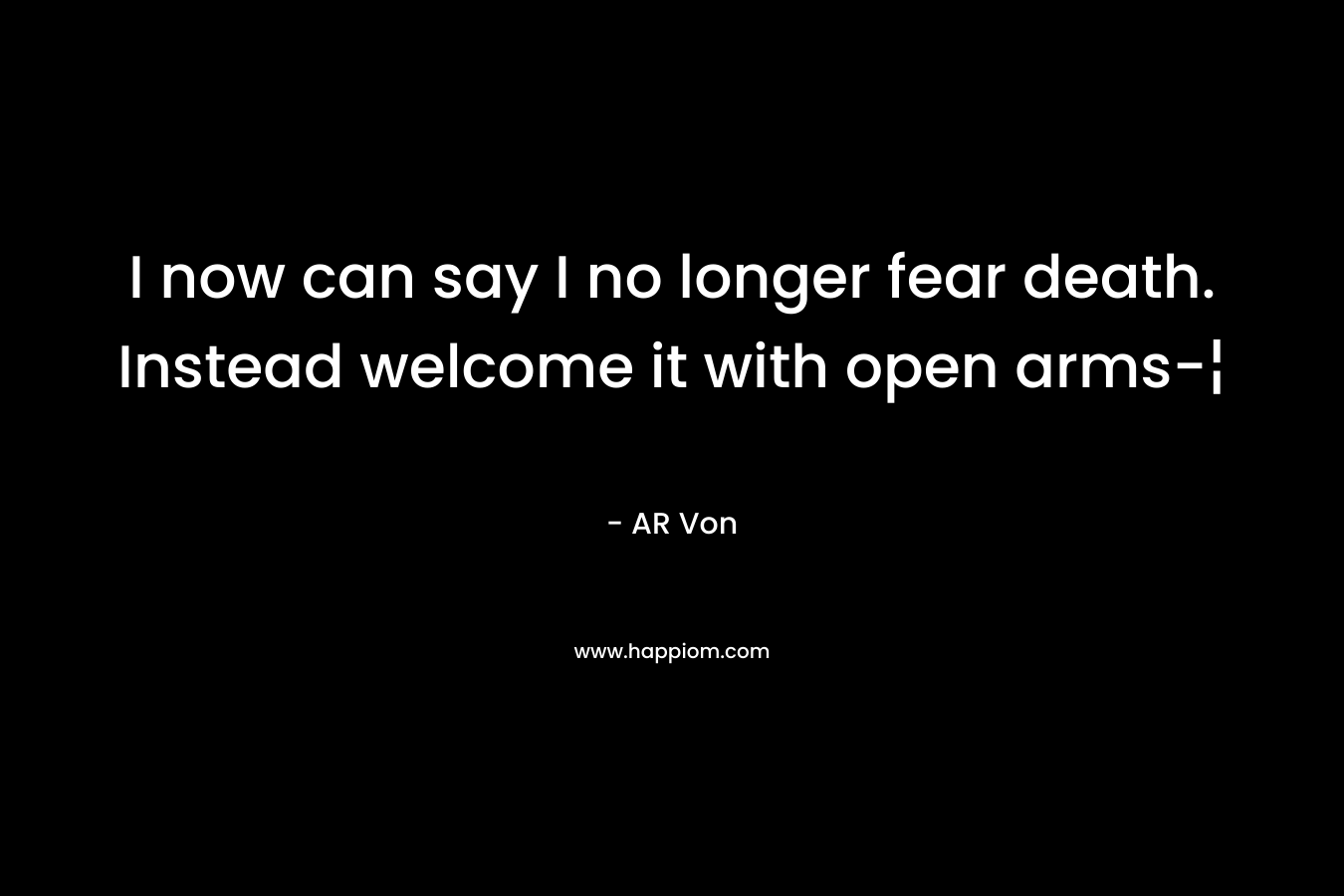 I now can say I no longer fear death. Instead welcome it with open arms-¦