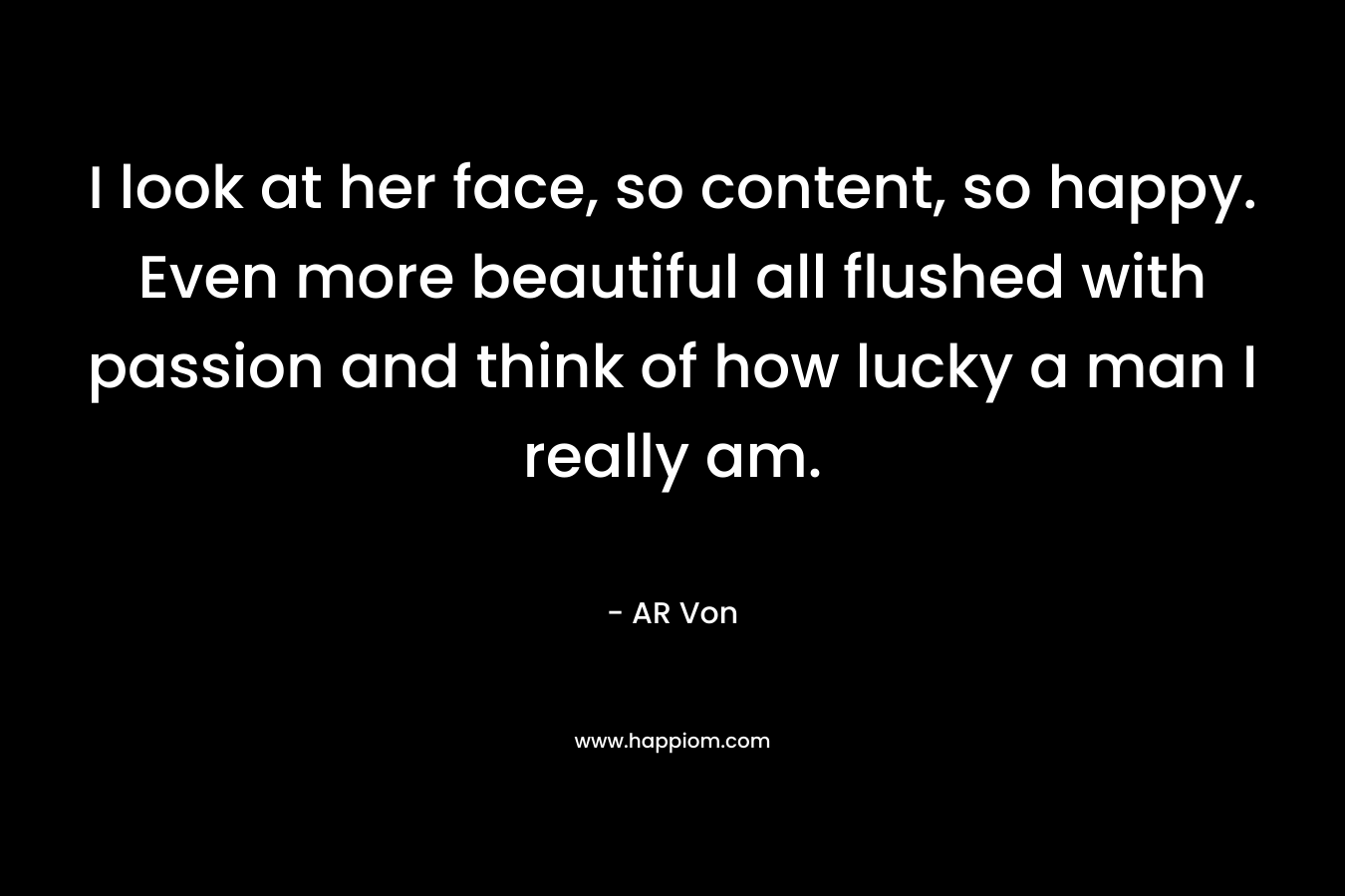 I look at her face, so content, so happy. Even more beautiful all flushed with passion and think of how lucky a man I really am. – AR Von
