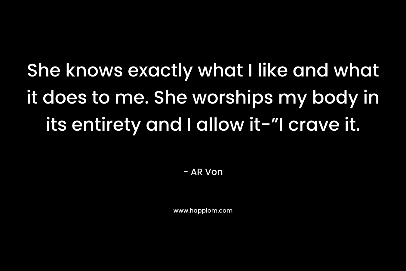 She knows exactly what I like and what it does to me. She worships my body in its entirety and I allow it-”I crave it. – AR Von