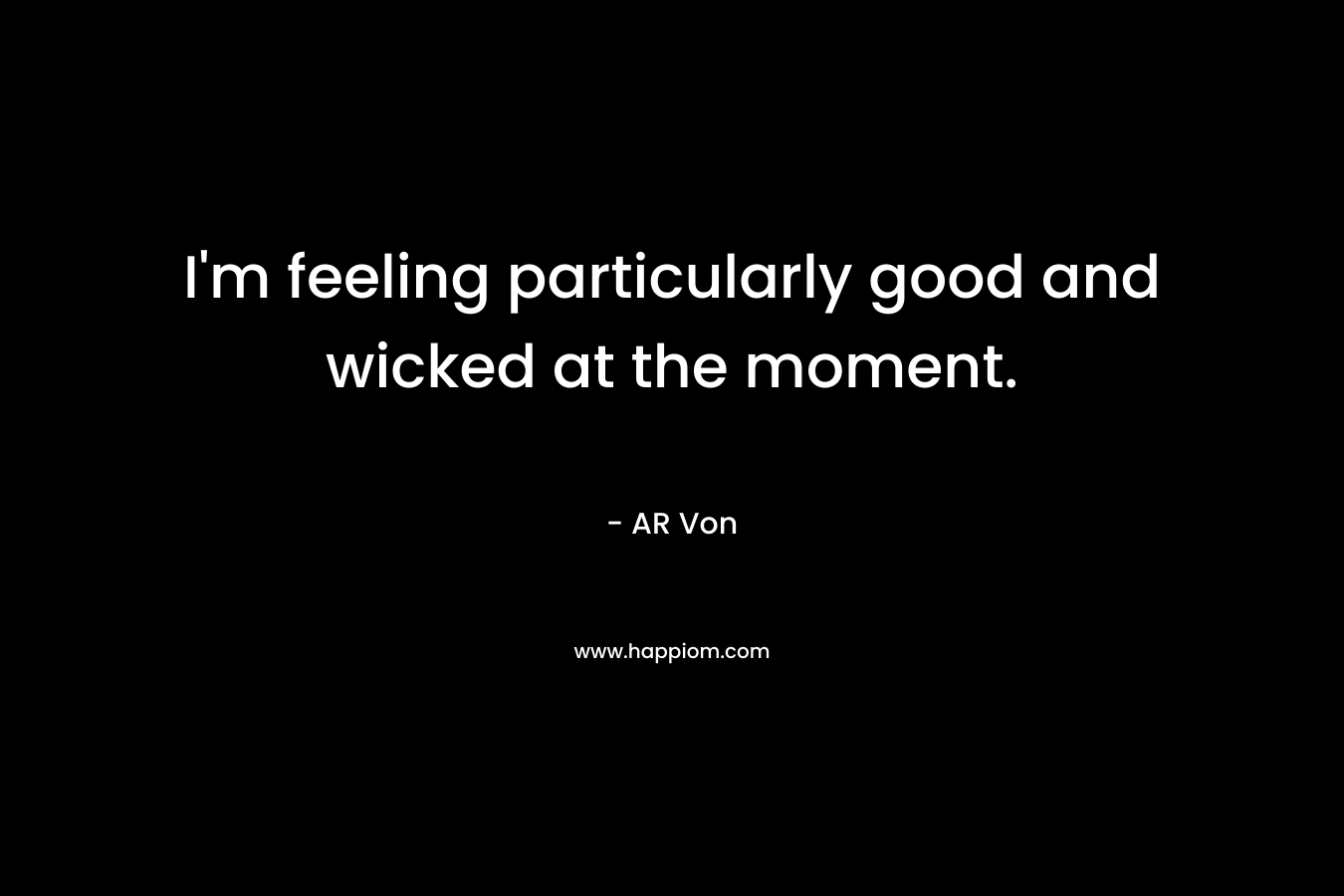 I’m feeling particularly good and wicked at the moment. – AR Von