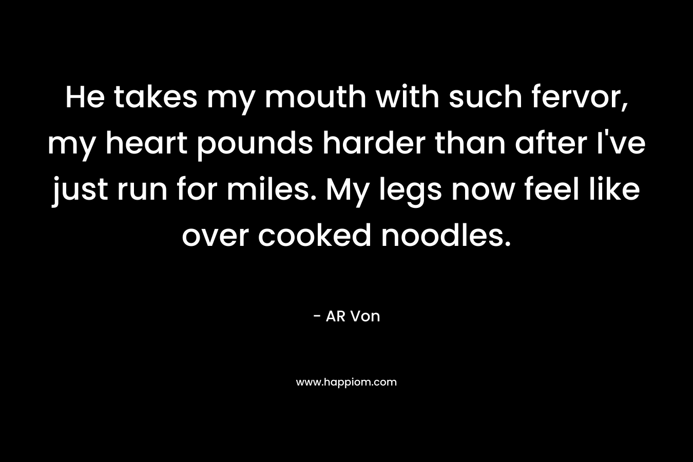 He takes my mouth with such fervor, my heart pounds harder than after I’ve just run for miles. My legs now feel like over cooked noodles. – AR Von