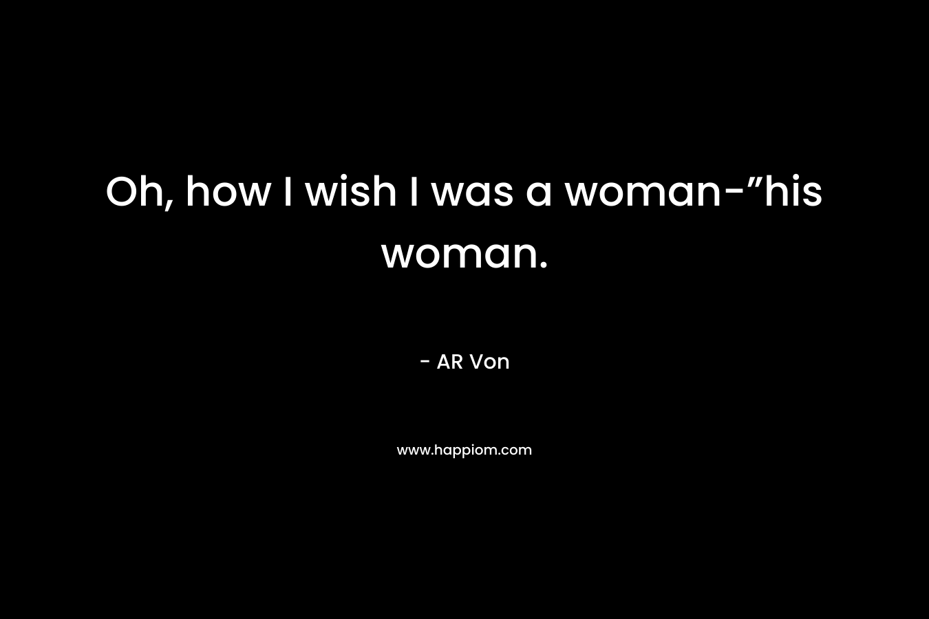 Oh, how I wish I was a woman-”his woman. – AR Von