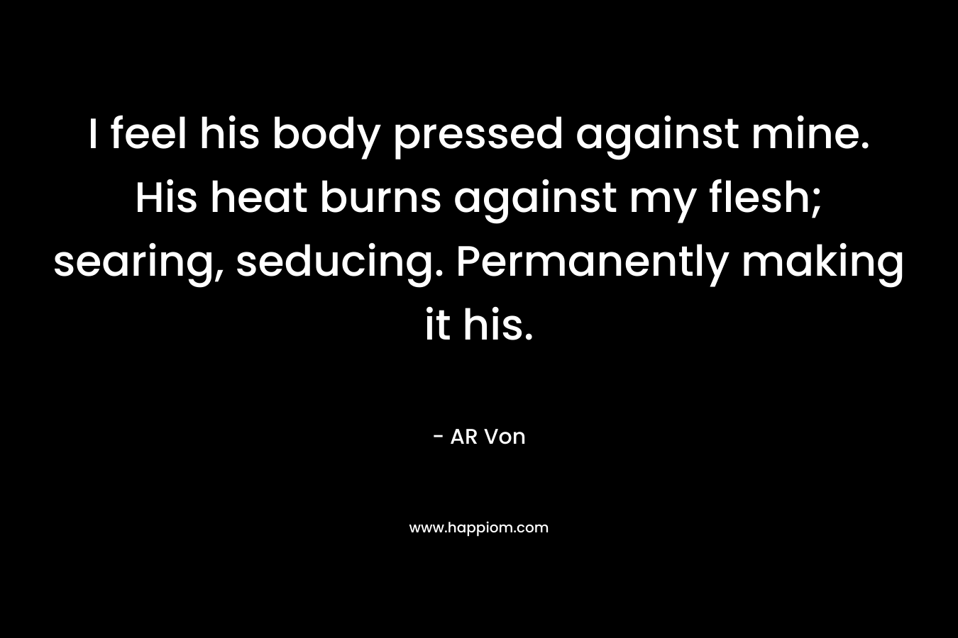 I feel his body pressed against mine. His heat burns against my flesh; searing, seducing. Permanently making it his. – AR Von