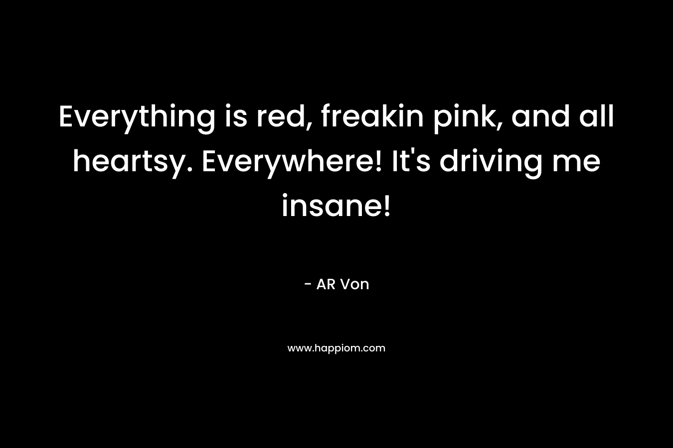 Everything is red, freakin pink, and all heartsy. Everywhere! It’s driving me insane! – AR Von