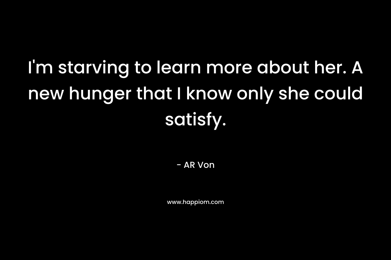 I’m starving to learn more about her. A new hunger that I know only she could satisfy. – AR Von