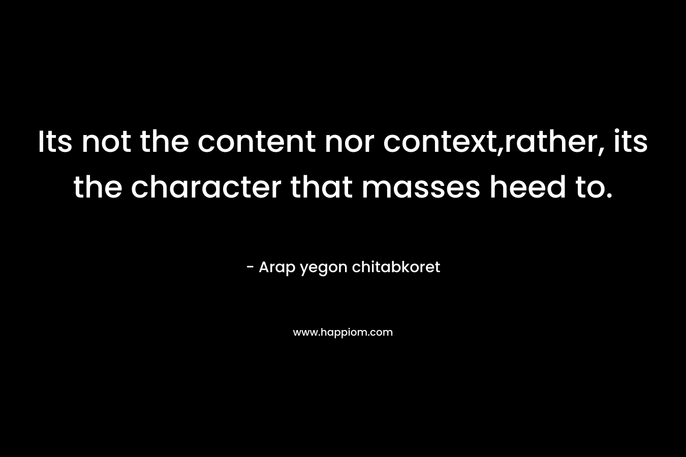 Its not the content nor context,rather, its the character that masses heed to.