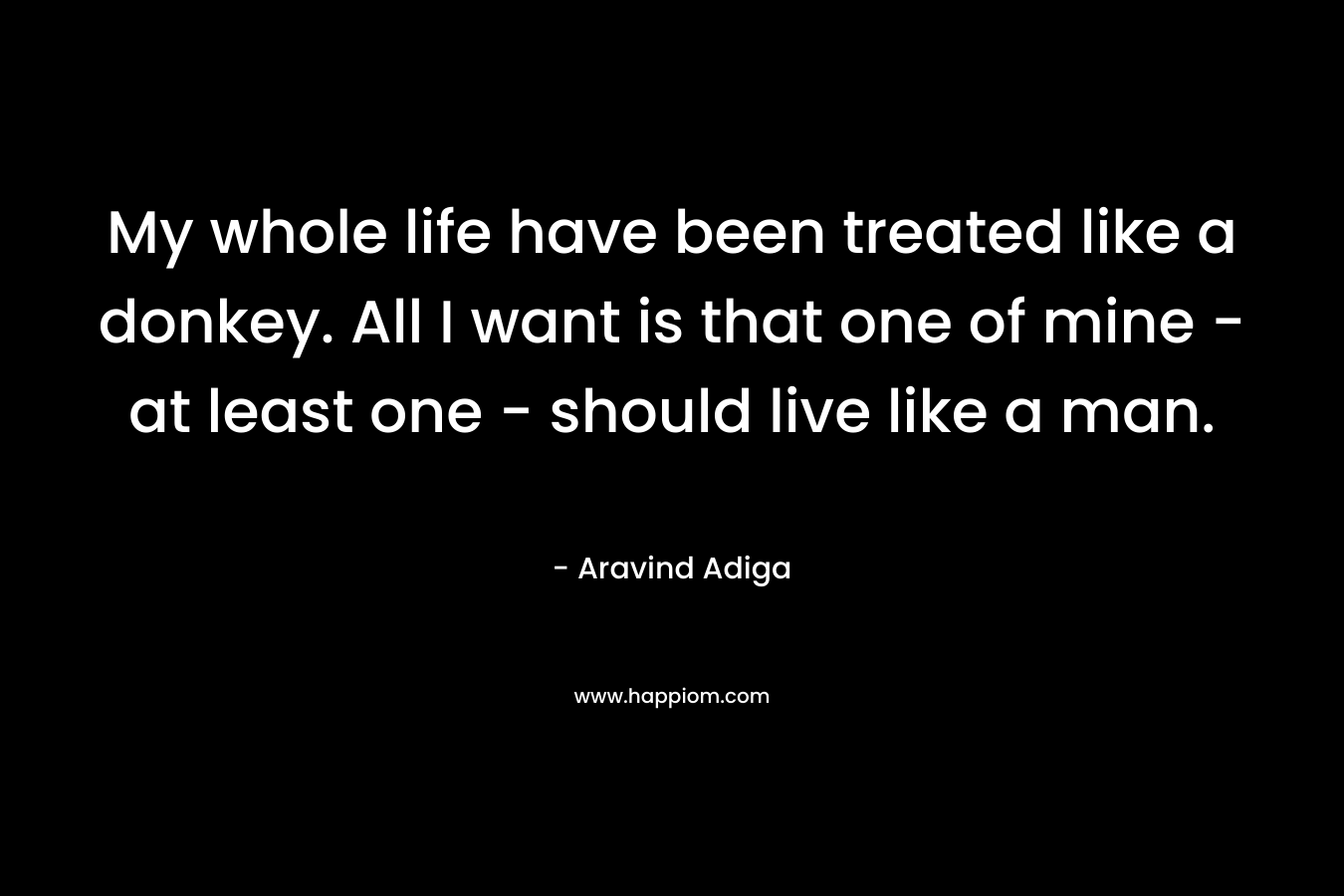 My whole life have been treated like a donkey. All I want is that one of mine – at least one – should live like a man. – Aravind Adiga