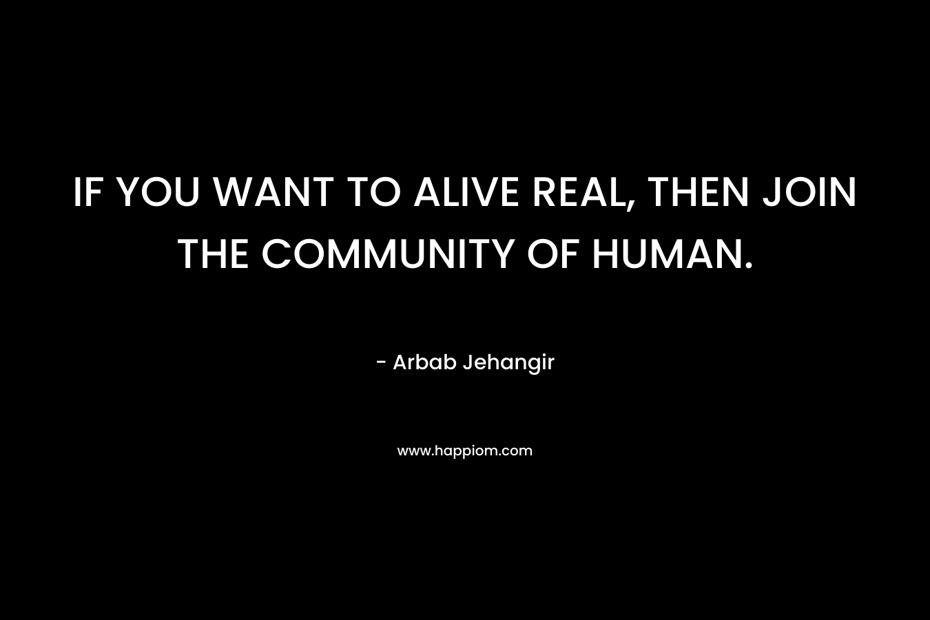 IF YOU WANT TO ALIVE REAL, THEN JOIN THE COMMUNITY OF HUMAN. – Arbab Jehangir