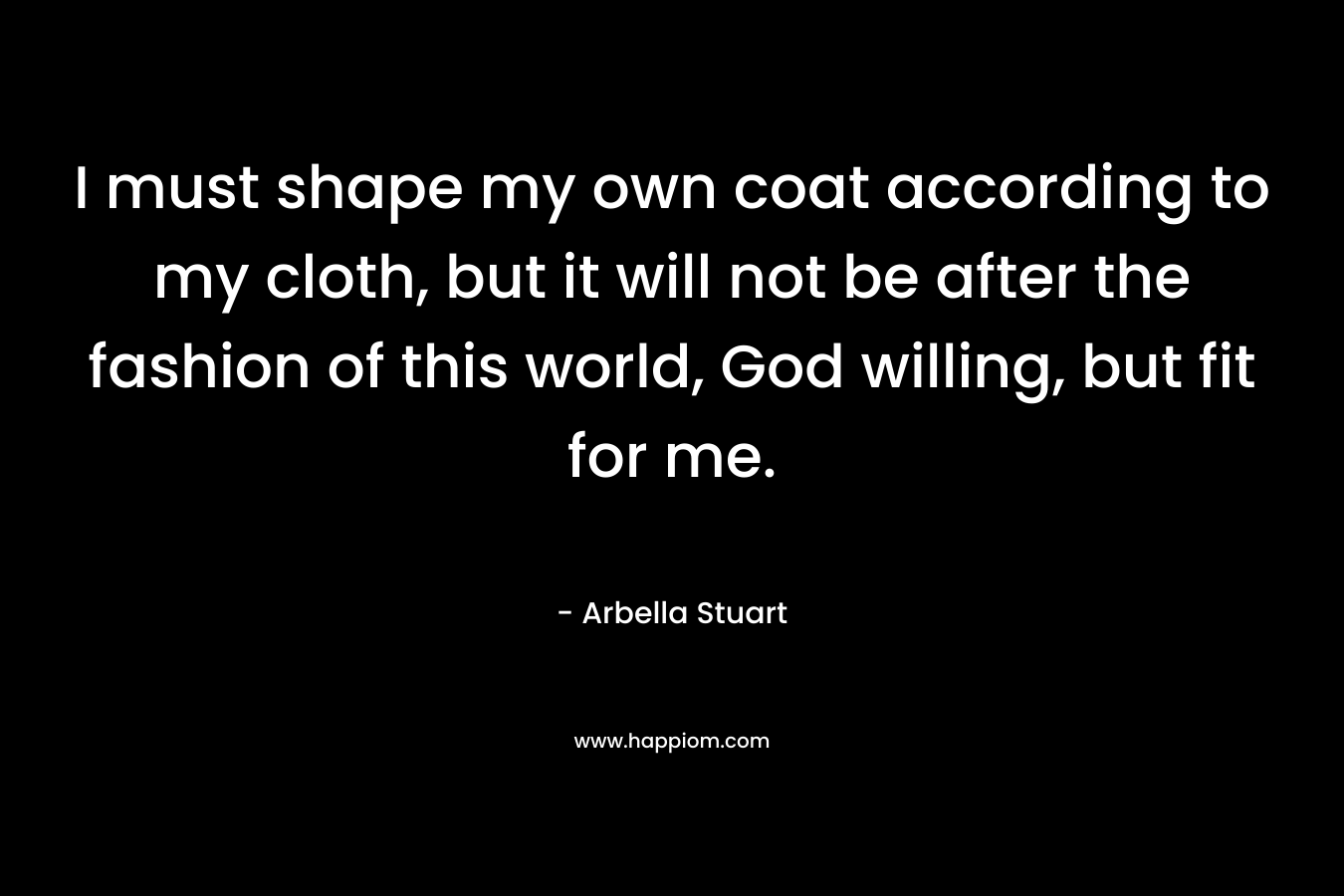 I must shape my own coat according to my cloth, but it will not be after the fashion of this world, God willing, but fit for me. – Arbella Stuart