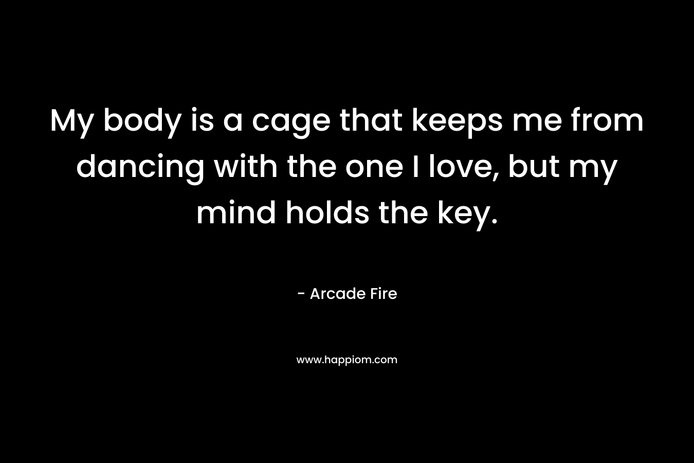 My body is a cage that keeps me from dancing with the one I love, but my mind holds the key. – Arcade Fire