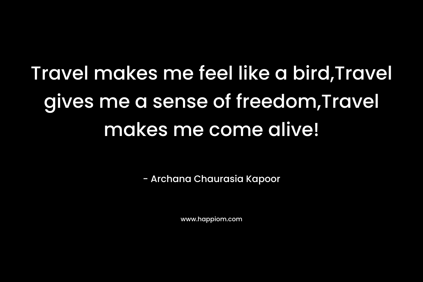 Travel makes me feel like a bird,Travel gives me a sense of freedom,Travel makes me come alive!