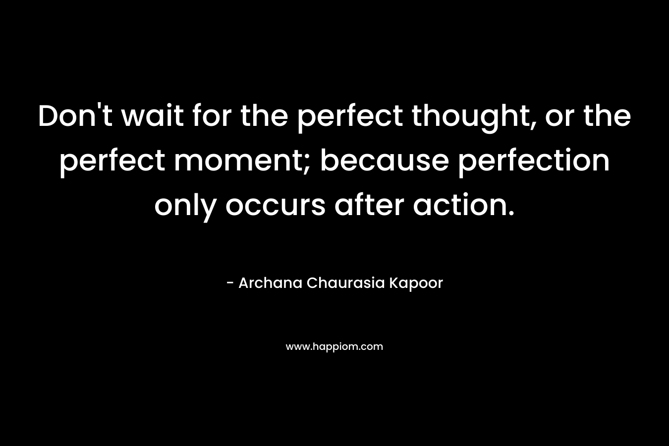 Don’t wait for the perfect thought, or the perfect moment; because perfection only occurs after action. – Archana Chaurasia Kapoor