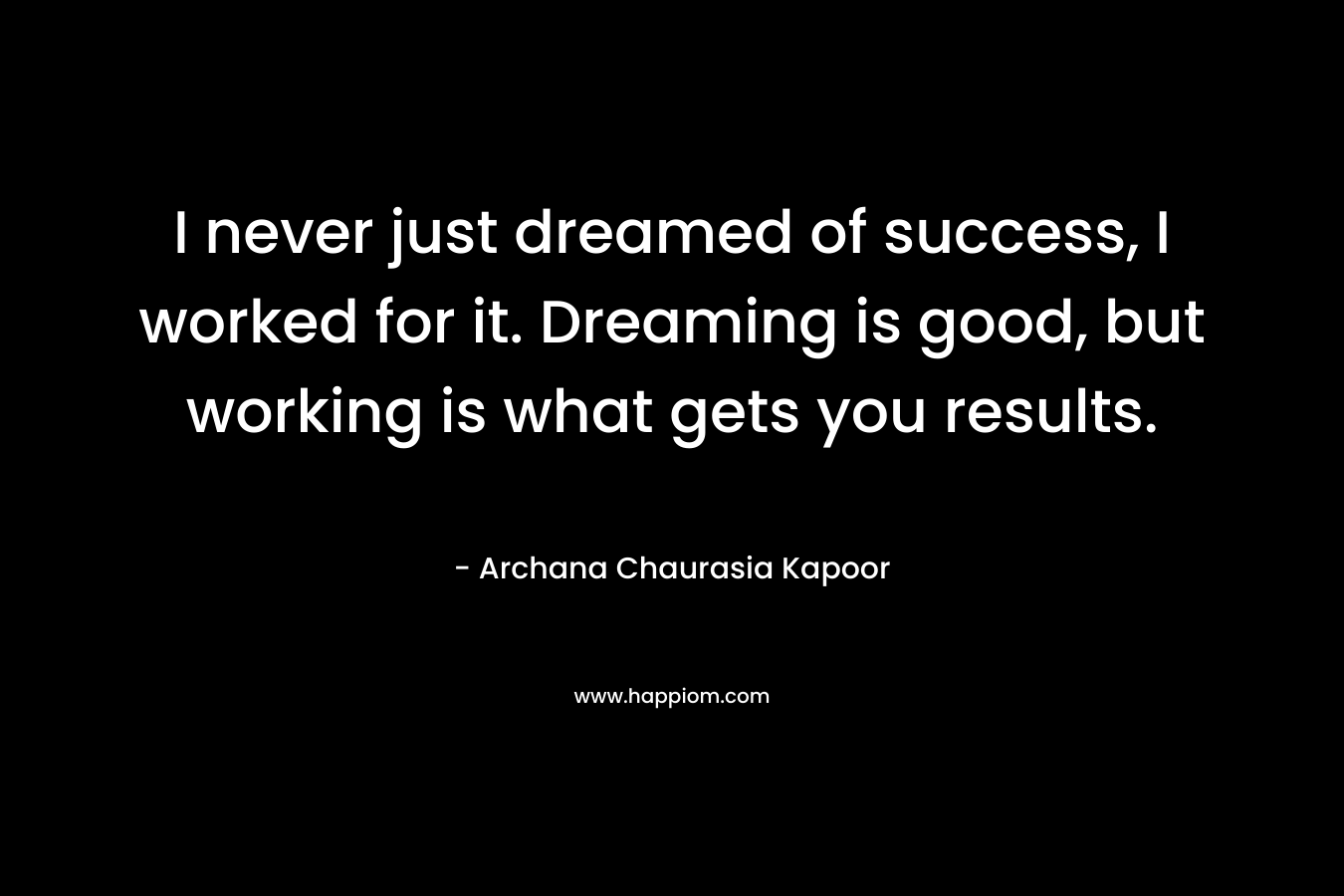 I never just dreamed of success, I worked for it. Dreaming is good, but working is what gets you results. – Archana Chaurasia Kapoor