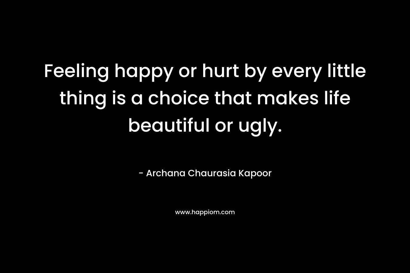 Feeling happy or hurt by every little thing is a choice that makes life beautiful or ugly. – Archana Chaurasia Kapoor