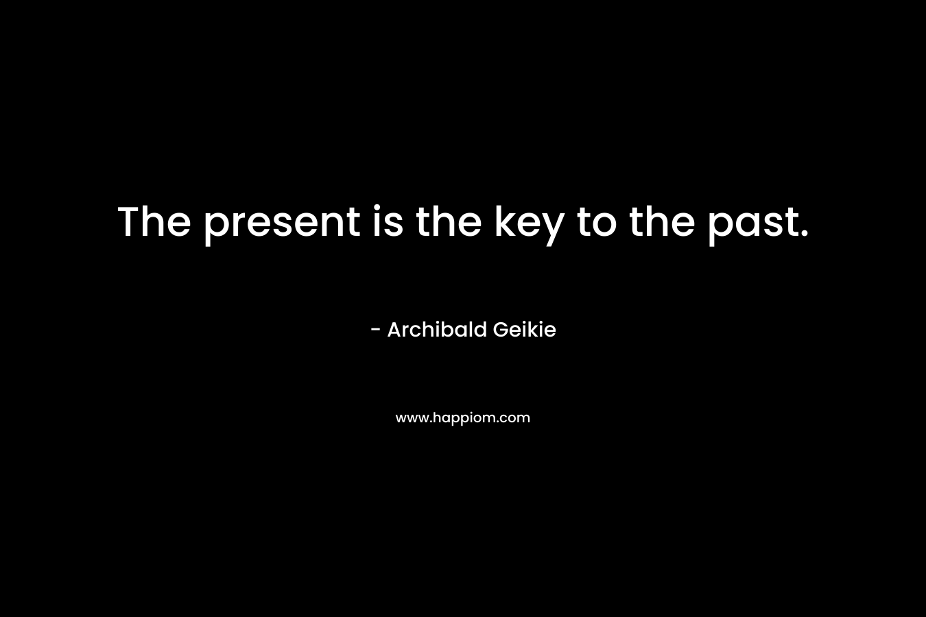 The present is the key to the past. – Archibald Geikie
