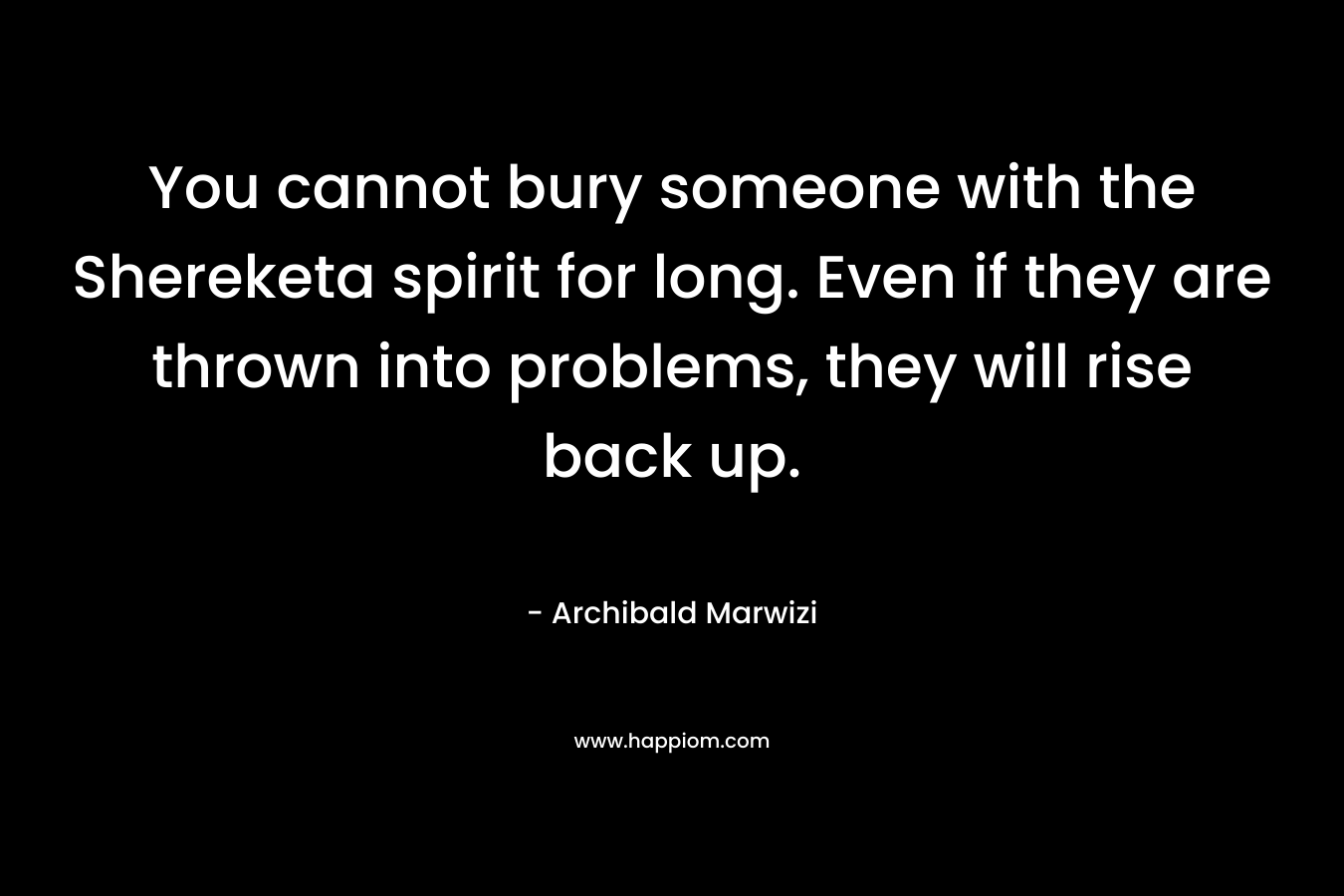 You cannot bury someone with the Shereketa spirit for long. Even if they are thrown into problems, they will rise back up. – Archibald Marwizi