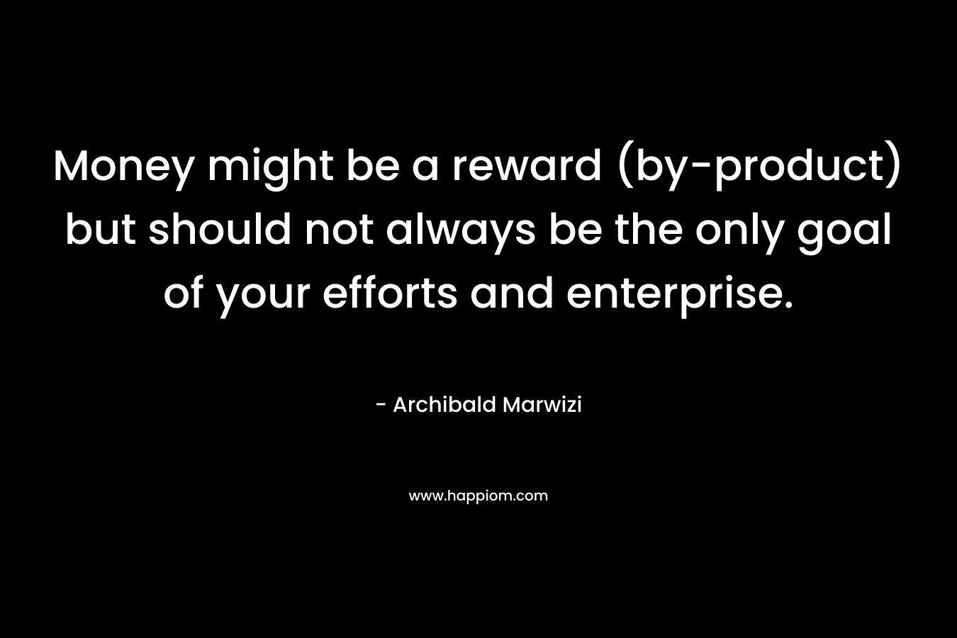 Money might be a reward (by-product) but should not always be the only goal of your efforts and enterprise. – Archibald Marwizi