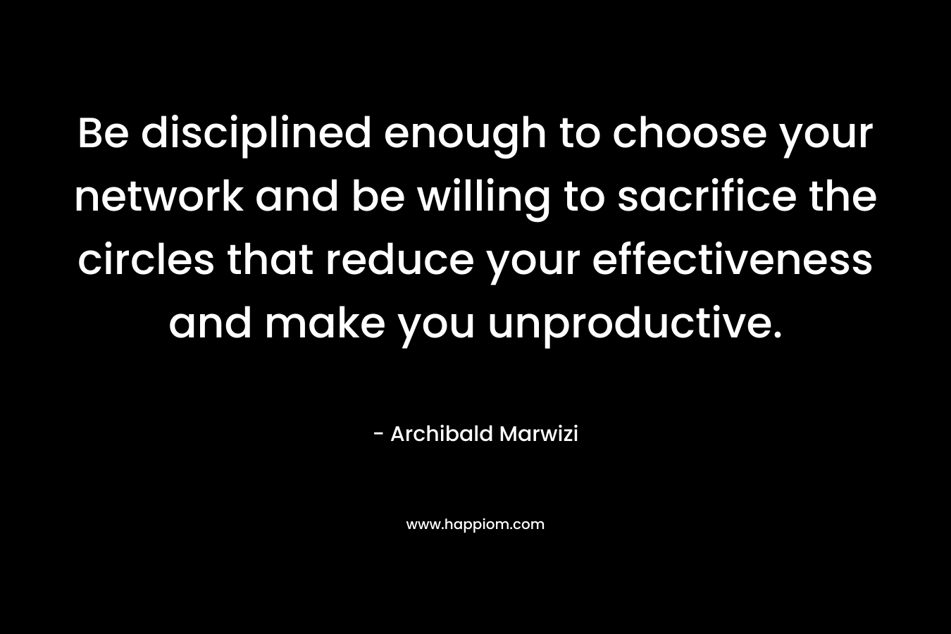 Be disciplined enough to choose your network and be willing to sacrifice the circles that reduce your effectiveness and make you unproductive. – Archibald Marwizi