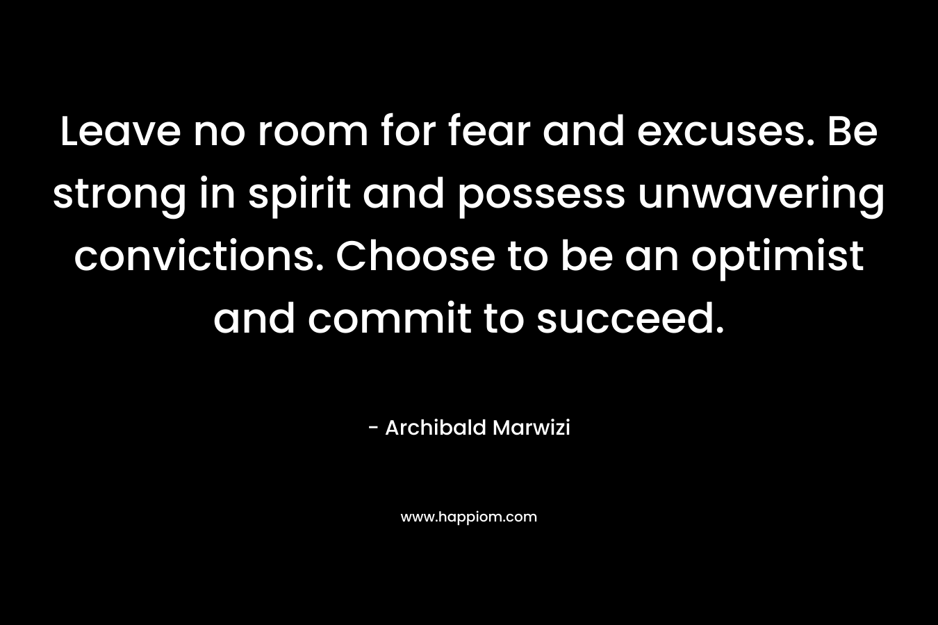 Leave no room for fear and excuses. Be strong in spirit and possess unwavering convictions. Choose to be an optimist and commit to succeed. – Archibald Marwizi