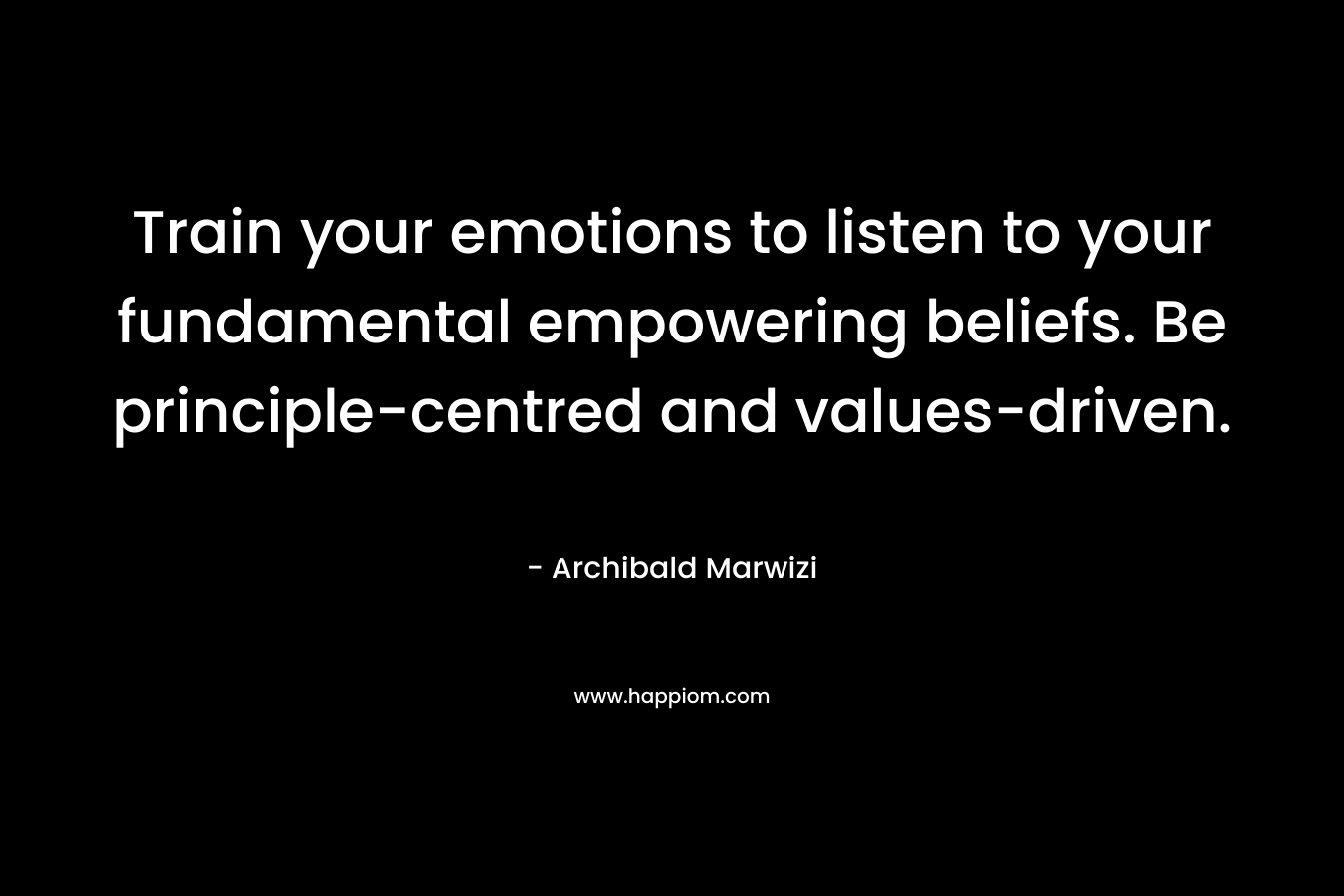 Train your emotions to listen to your fundamental empowering beliefs. Be principle-centred and values-driven. – Archibald Marwizi