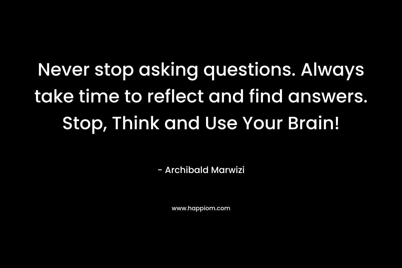 Never stop asking questions. Always take time to reflect and find answers. Stop, Think and Use Your Brain!