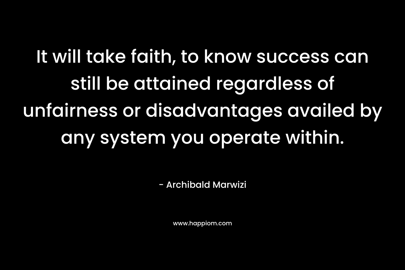 It will take faith, to know success can still be attained regardless of unfairness or disadvantages availed by any system you operate within. – Archibald Marwizi