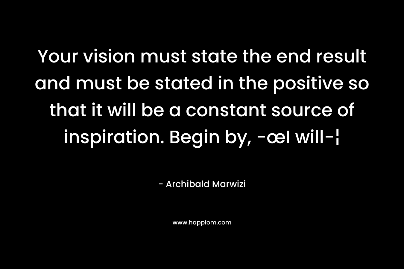 Your vision must state the end result and must be stated in the positive so that it will be a constant source of inspiration. Begin by, -œI will-¦