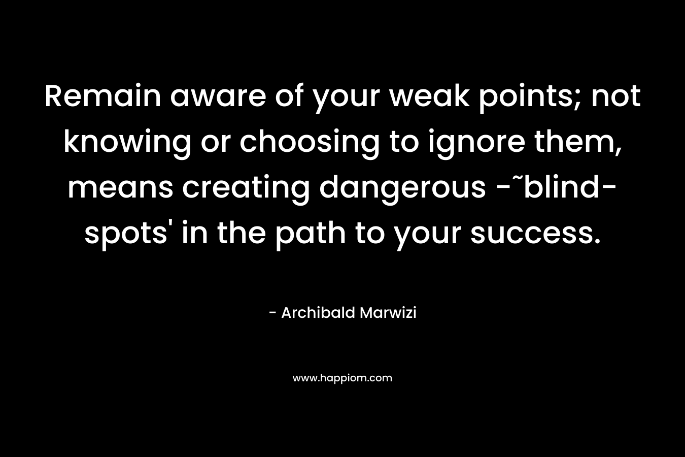 Remain aware of your weak points; not knowing or choosing to ignore them, means creating dangerous -˜blind-spots’ in the path to your success. – Archibald Marwizi