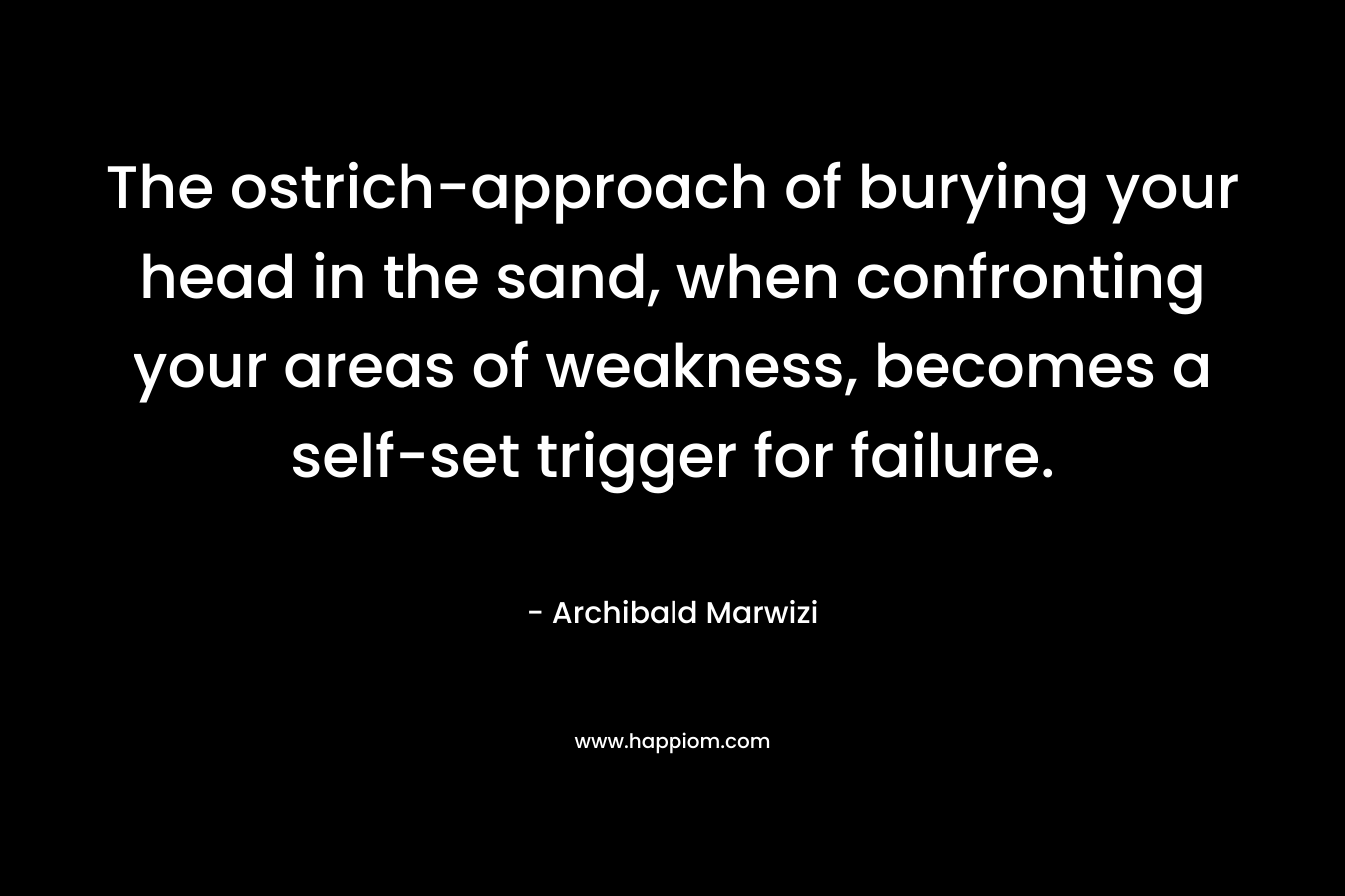 The ostrich-approach of burying your head in the sand, when confronting your areas of weakness, becomes a self-set trigger for failure. – Archibald Marwizi