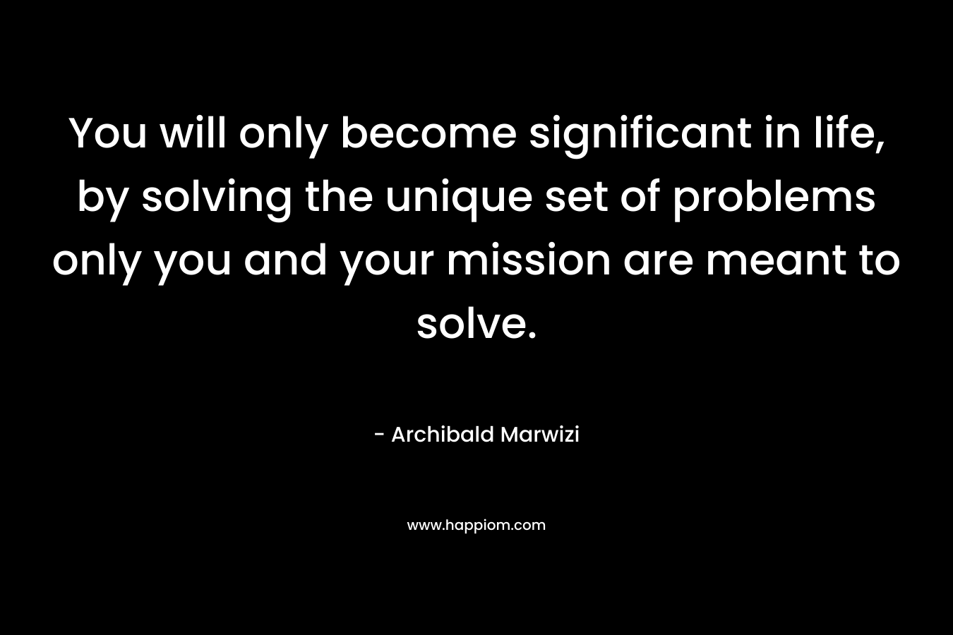 You will only become significant in life, by solving the unique set of problems only you and your mission are meant to solve. – Archibald Marwizi