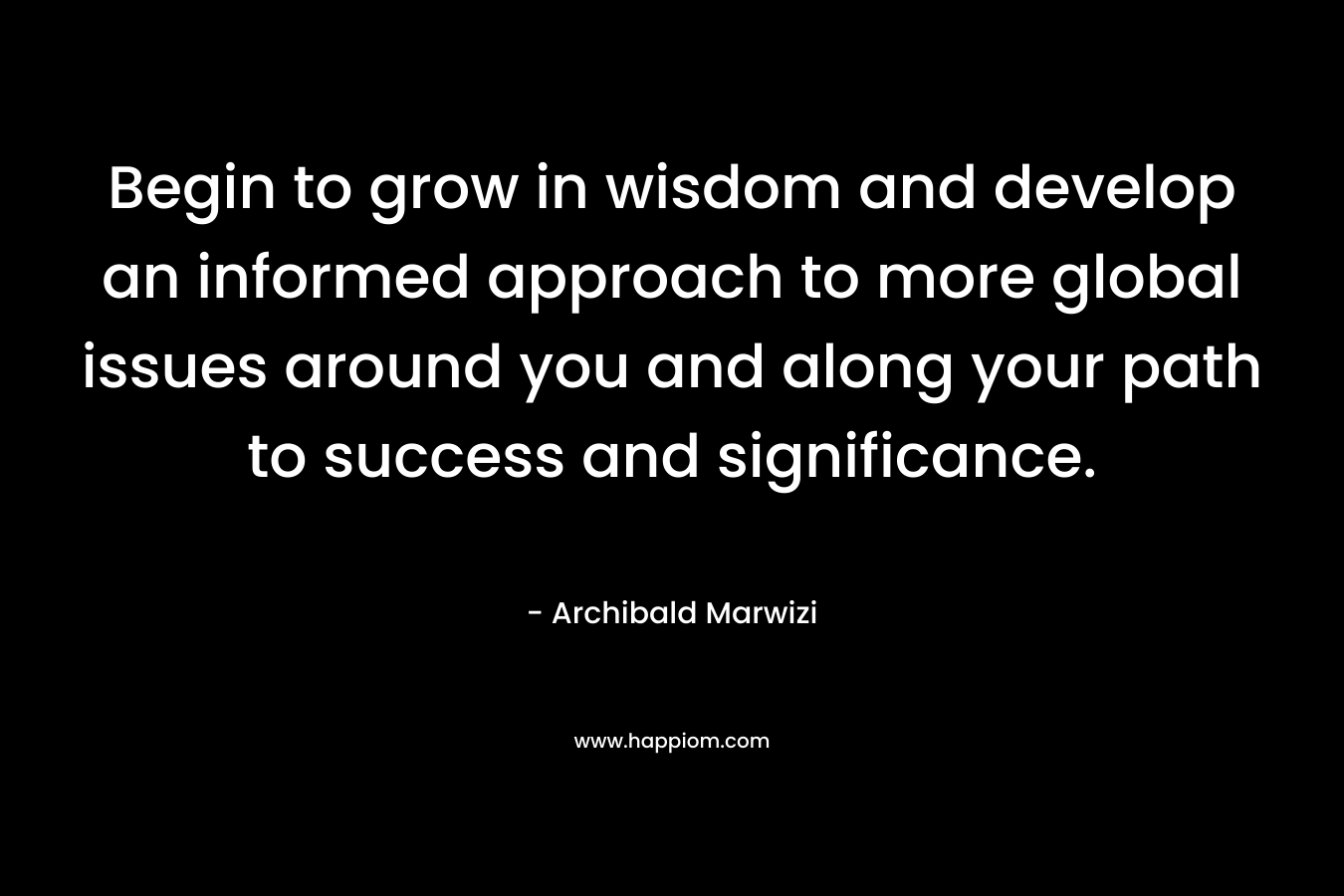 Begin to grow in wisdom and develop an informed approach to more global issues around you and along your path to success and significance. – Archibald Marwizi