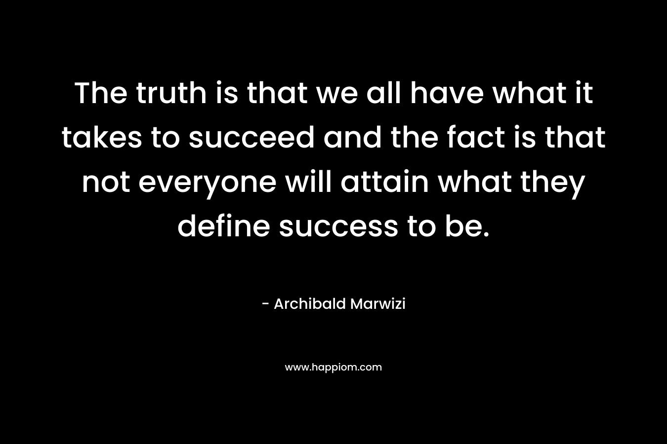 The truth is that we all have what it takes to succeed and the fact is that not everyone will attain what they define success to be.