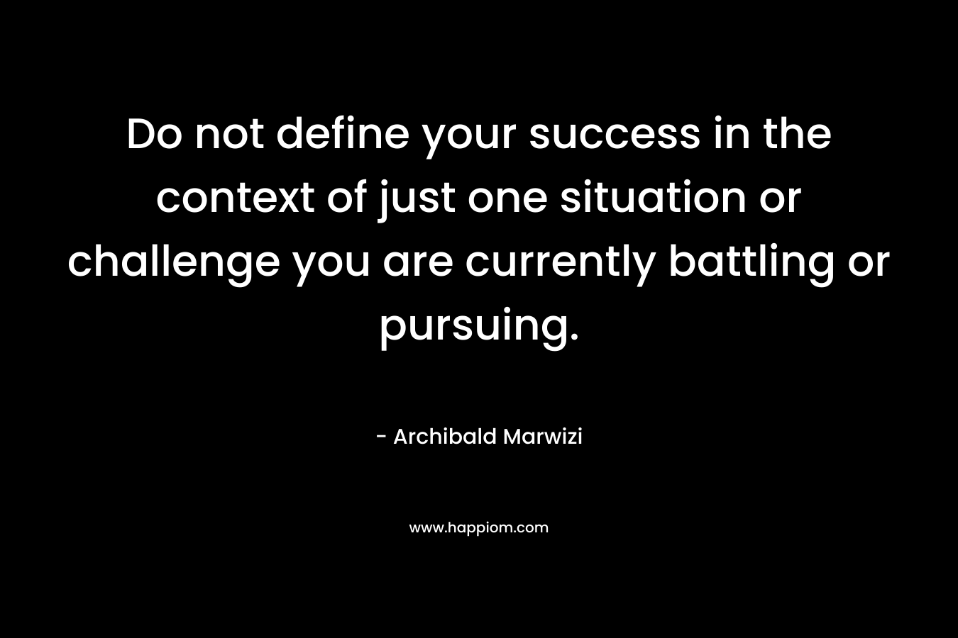 Do not define your success in the context of just one situation or challenge you are currently battling or pursuing.