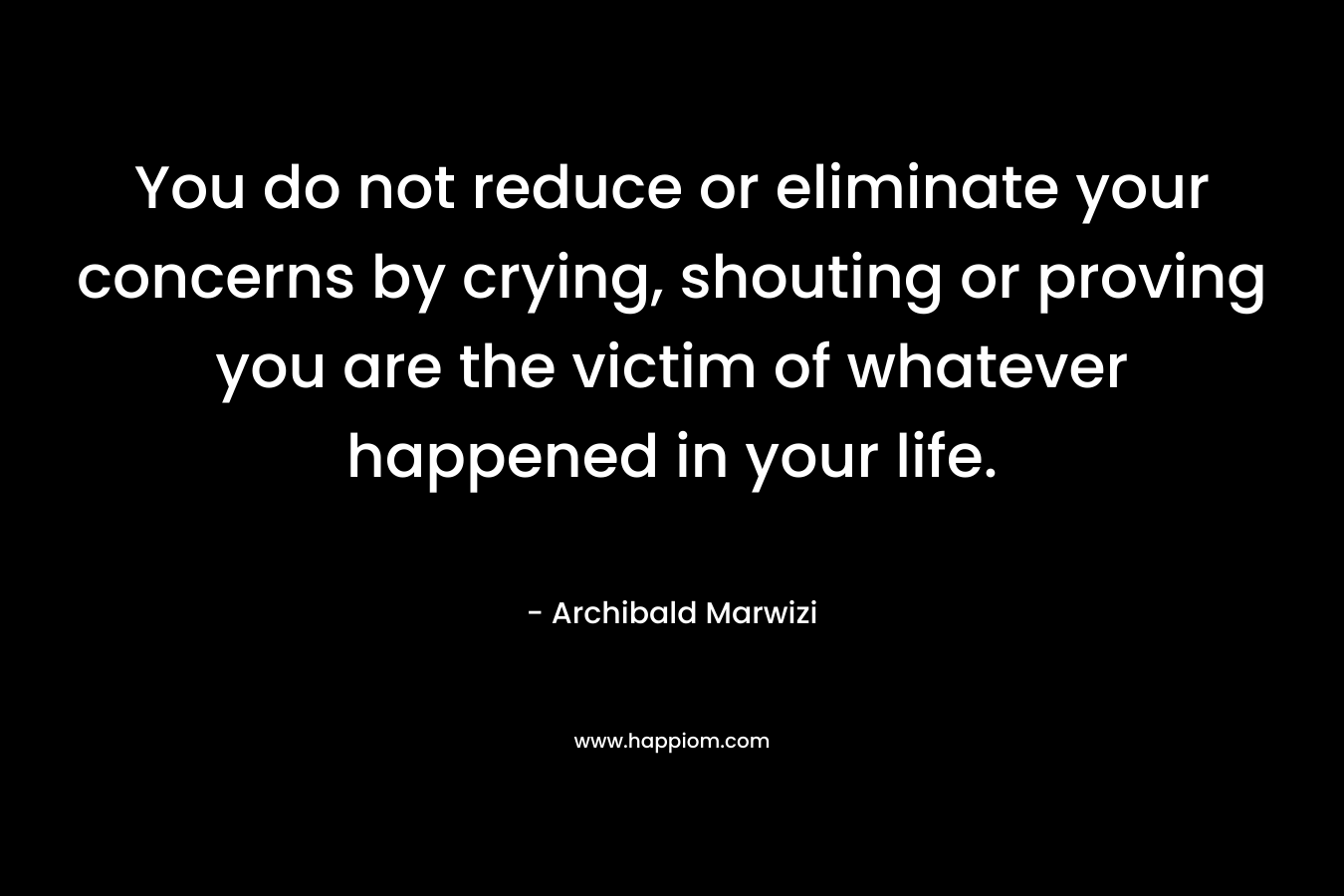 You do not reduce or eliminate your concerns by crying, shouting or proving you are the victim of whatever happened in your life. – Archibald Marwizi