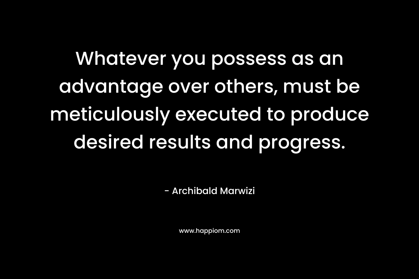 Whatever you possess as an advantage over others, must be meticulously executed to produce desired results and progress.