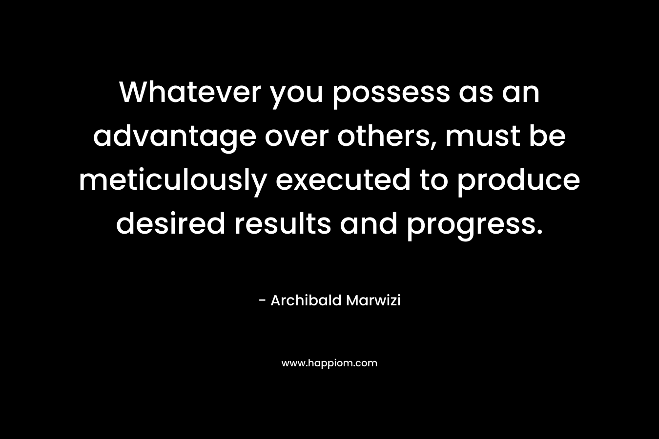 Whatever you possess as an advantage over others, must be meticulously executed to produce desired results and progress. – Archibald Marwizi
