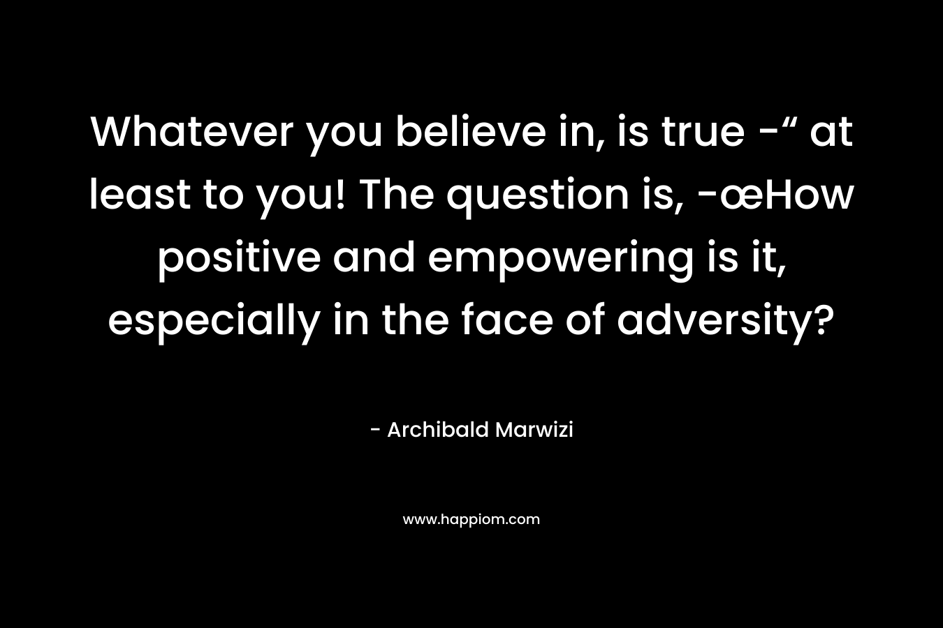 Whatever you believe in, is true -“ at least to you! The question is, -œHow positive and empowering is it, especially in the face of adversity?