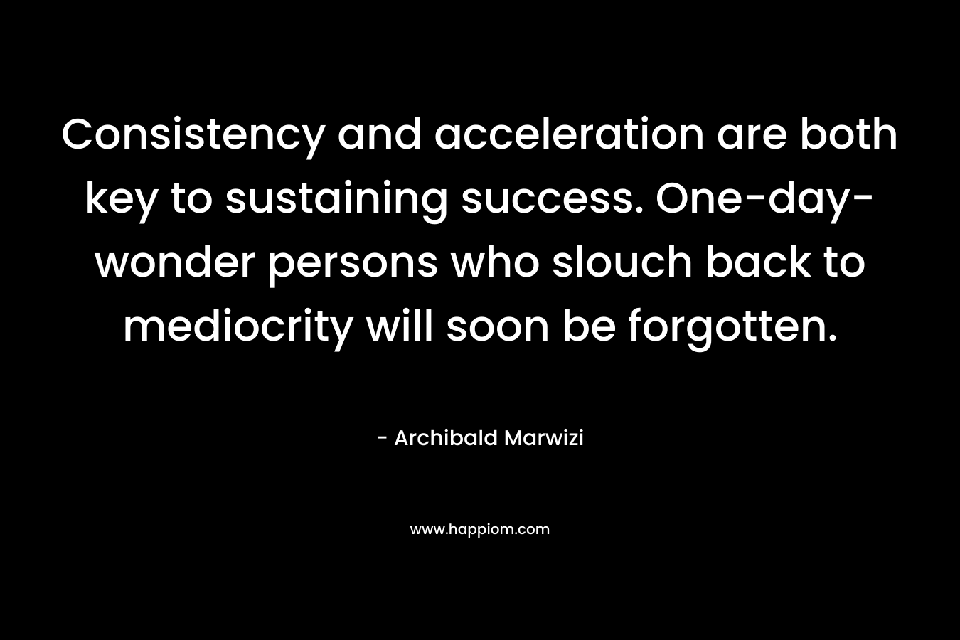 Consistency and acceleration are both key to sustaining success. One-day-wonder persons who slouch back to mediocrity will soon be forgotten.