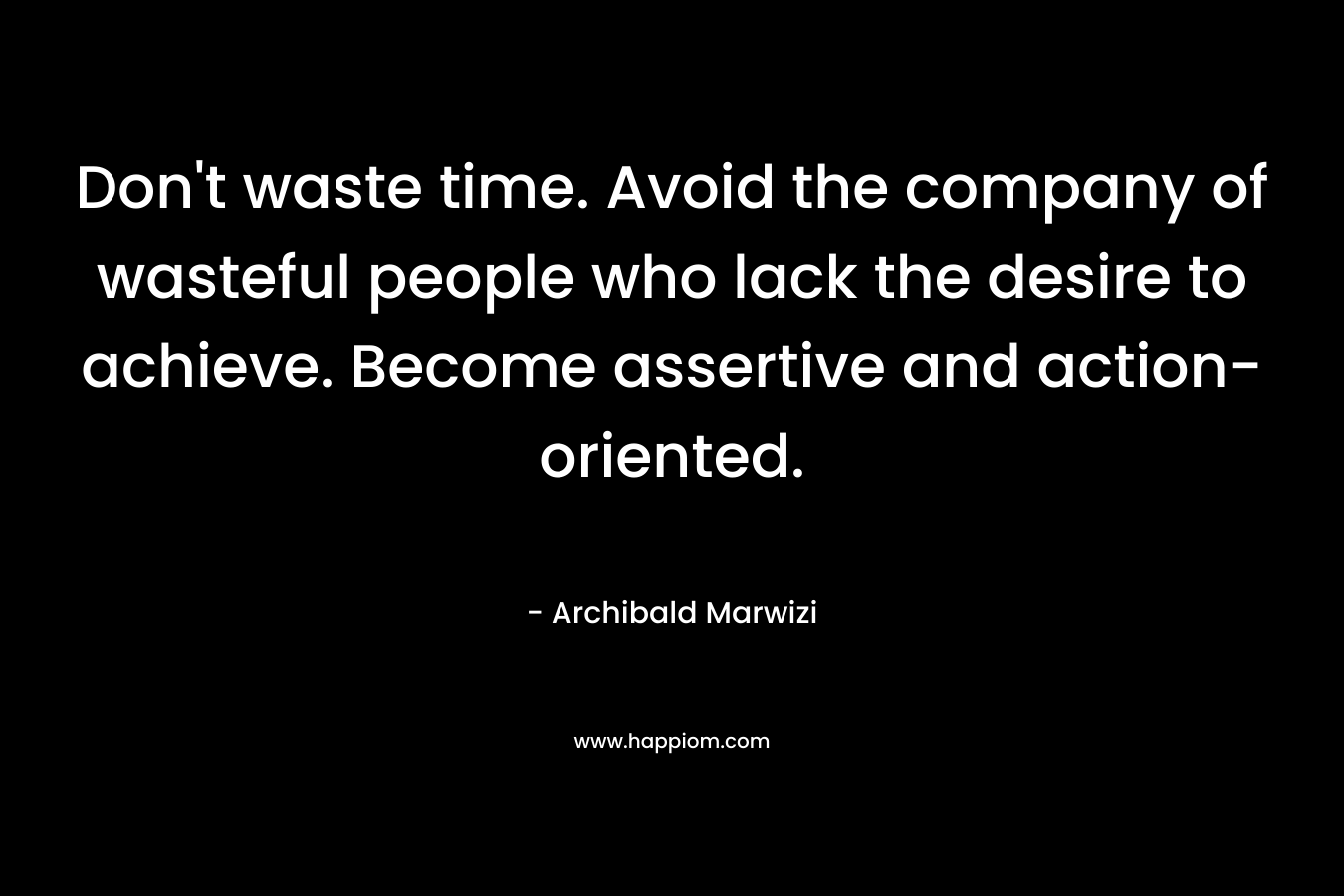 Don’t waste time. Avoid the company of wasteful people who lack the desire to achieve. Become assertive and action-oriented. – Archibald Marwizi