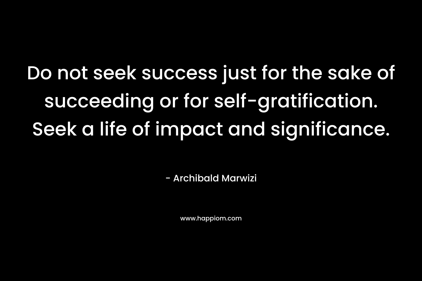 Do not seek success just for the sake of succeeding or for self-gratification. Seek a life of impact and significance.