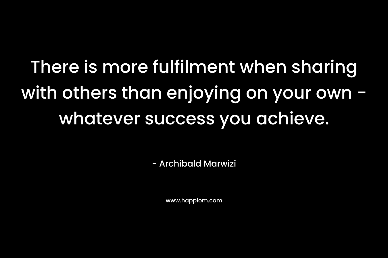 There is more fulfilment when sharing with others than enjoying on your own – whatever success you achieve. – Archibald Marwizi