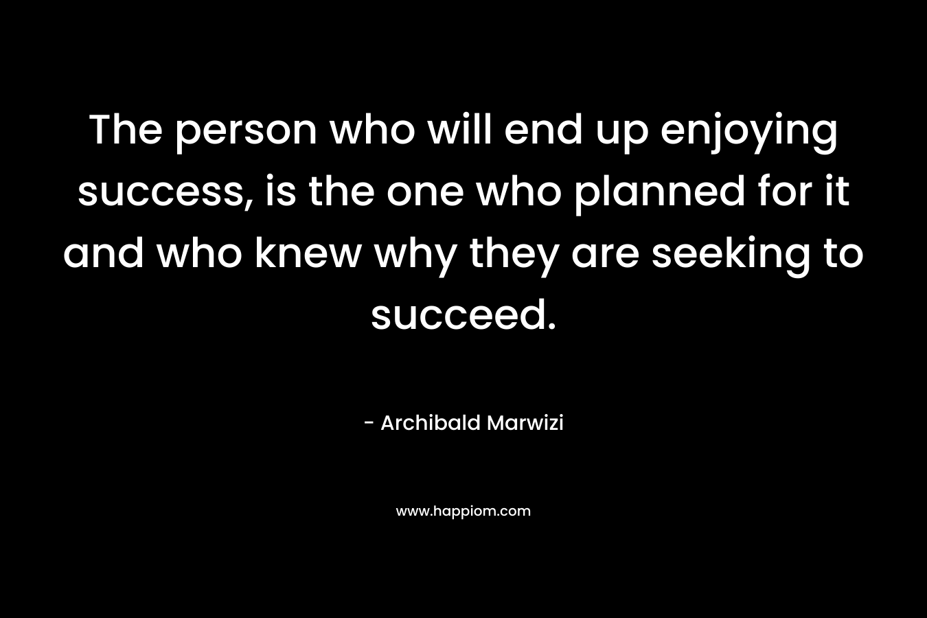 The person who will end up enjoying success, is the one who planned for it and who knew why they are seeking to succeed. – Archibald Marwizi