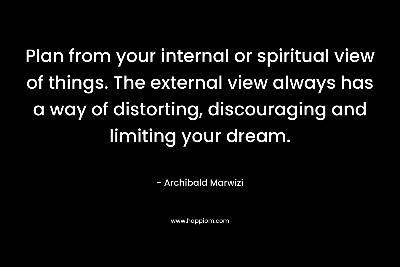 Plan from your internal or spiritual view of things. The external view always has a way of distorting, discouraging and limiting your dream. – Archibald Marwizi