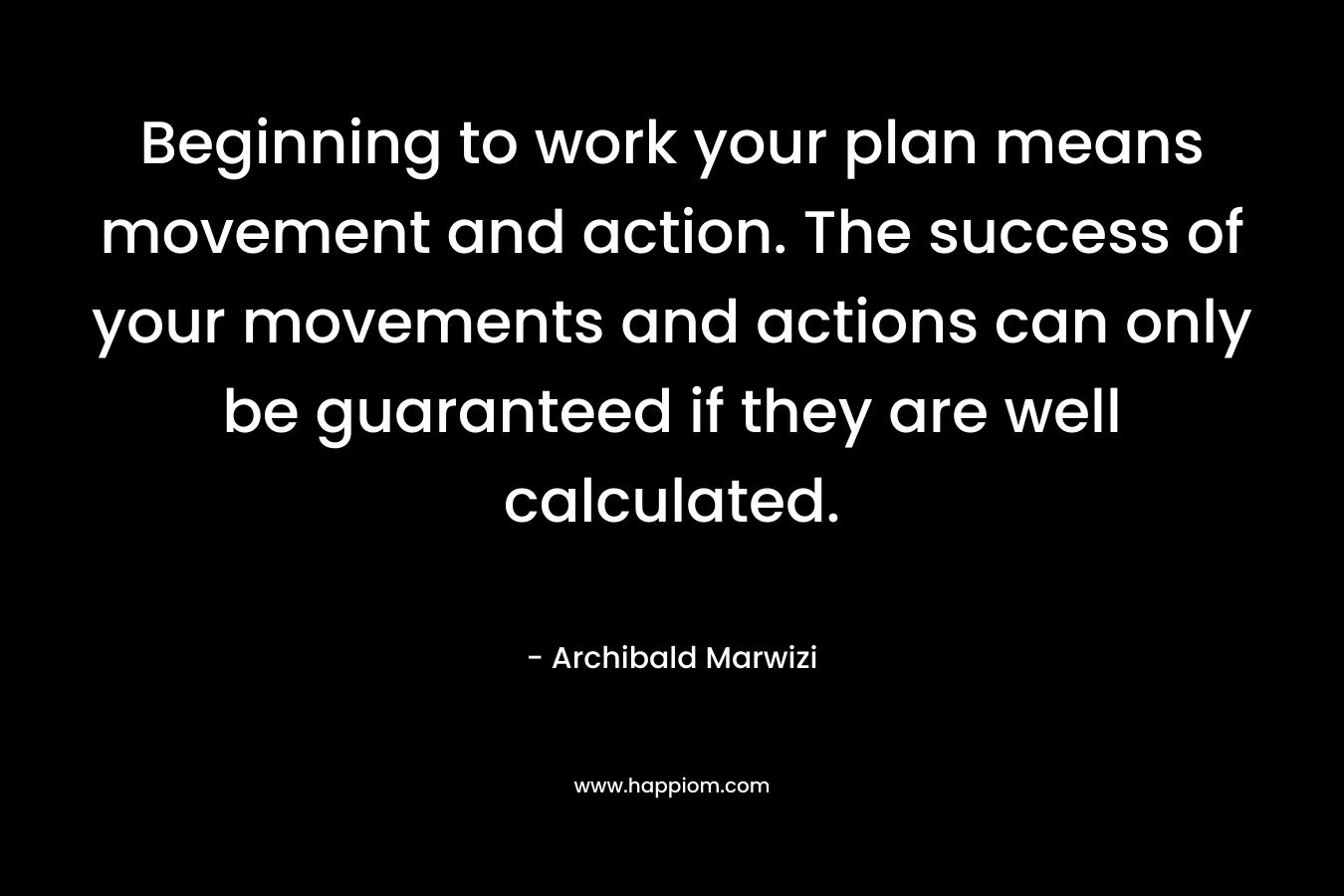 Beginning to work your plan means movement and action. The success of your movements and actions can only be guaranteed if they are well calculated. – Archibald Marwizi